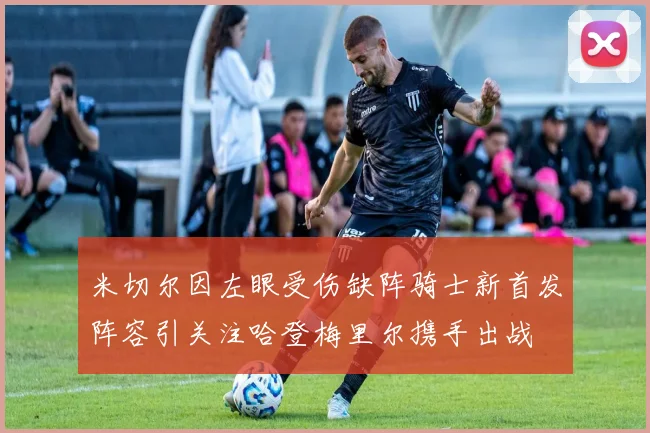 米切尔因左眼受伤缺阵骑士新首发阵容引关注哈登梅里尔携手出战