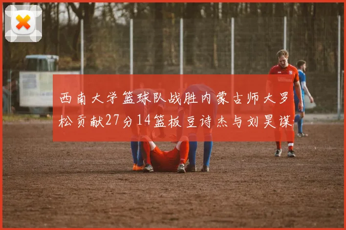西南大学篮球队战胜内蒙古师大罗松贡献27分14篮板豆诗杰与刘昊谋表现出色