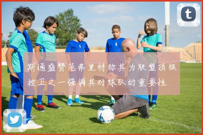 斯通盛赞范弗里特称其为联盟顶级控卫之一强调其对球队的重要性