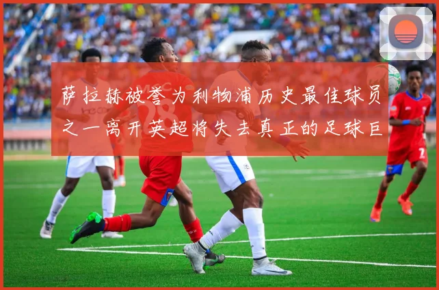 萨拉赫被誉为利物浦历史最佳球员之一离开英超将失去真正的足球巨星