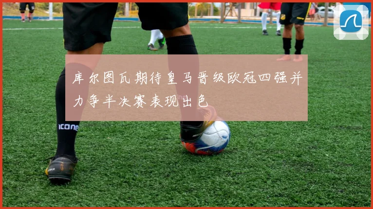 库尔图瓦期待皇马晋级欧冠四强并力争半决赛表现出色
