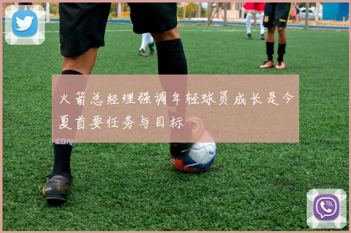 火箭总经理强调年轻球员成长是今夏首要任务与目标