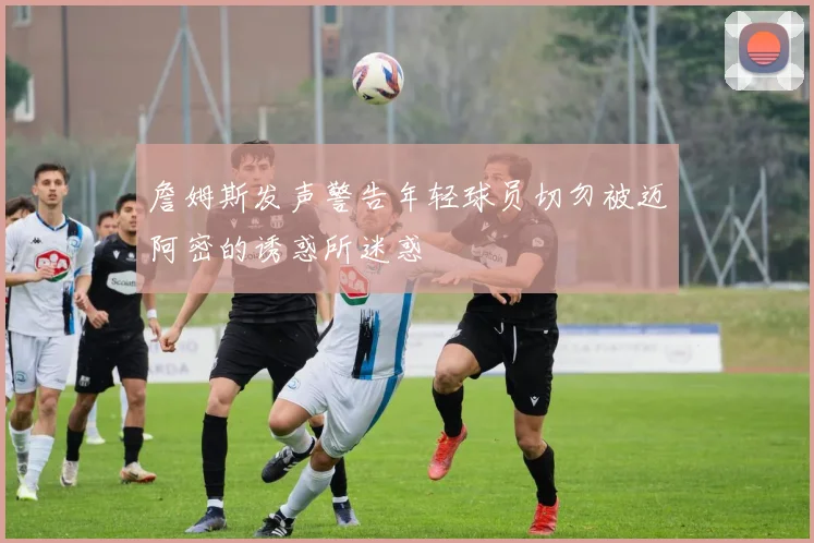 詹姆斯发声警告年轻球员切勿被迈阿密的诱惑所迷惑
