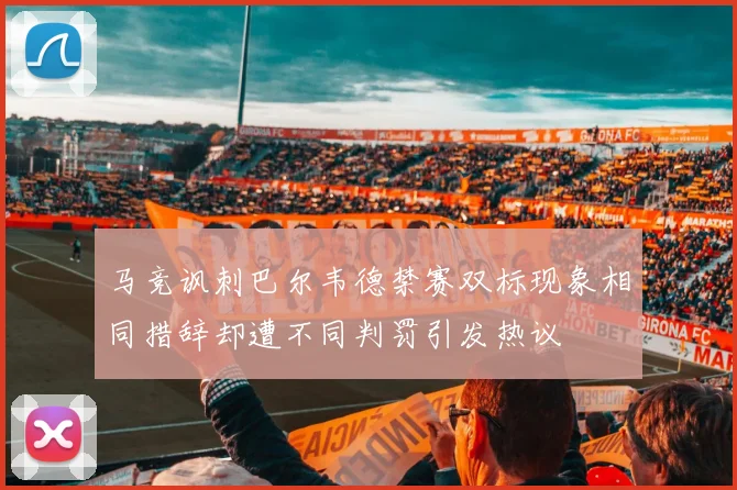 马竞讽刺巴尔韦德禁赛双标现象相同措辞却遭不同判罚引发热议