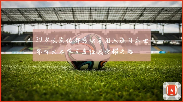 39岁长友佑都感动落泪入选日本世界杯大名单五度征战荣耀之路