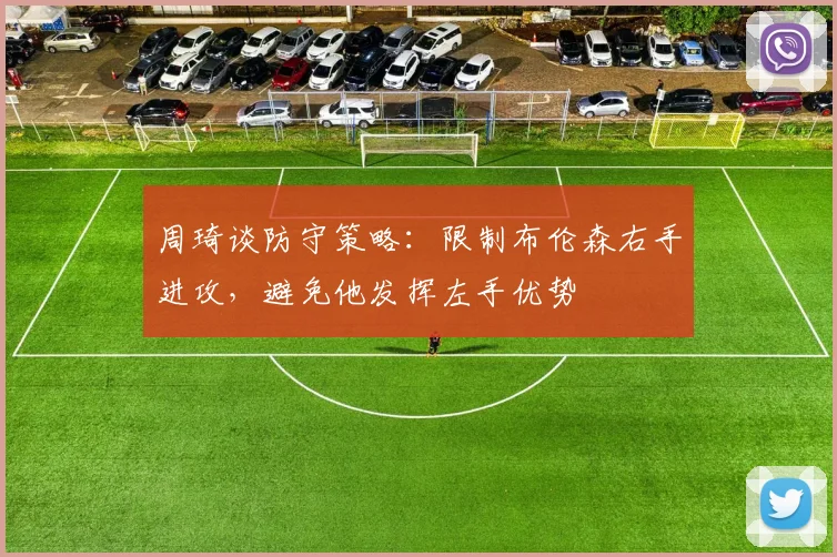 周琦谈防守策略：限制布伦森右手进攻，避免他发挥左手优势