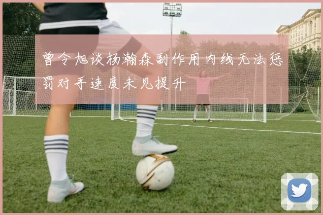 曾令旭谈杨瀚森副作用内线无法惩罚对手速度未见提升