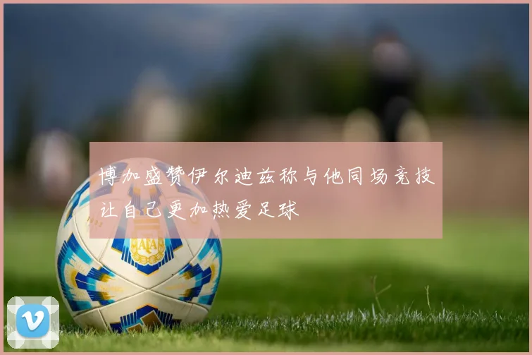 博加盛赞伊尔迪兹称与他同场竞技让自己更加热爱足球
