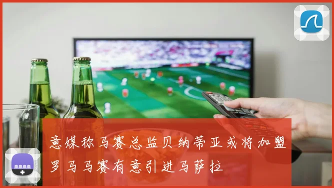 意媒称马赛总监贝纳蒂亚或将加盟罗马马赛有意引进马萨拉