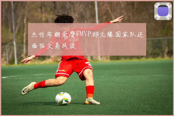 杰伦布朗荣膺FMVP却无缘国家队还面临交易风波