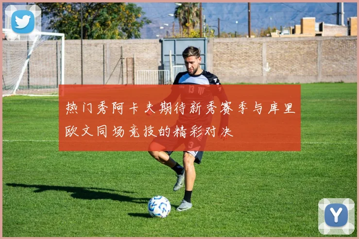 热门秀阿卡夫期待新秀赛季与库里欧文同场竞技的精彩对决