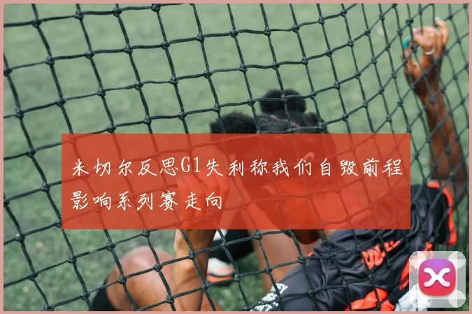 米切尔反思G1失利称我们自毁前程影响系列赛走向