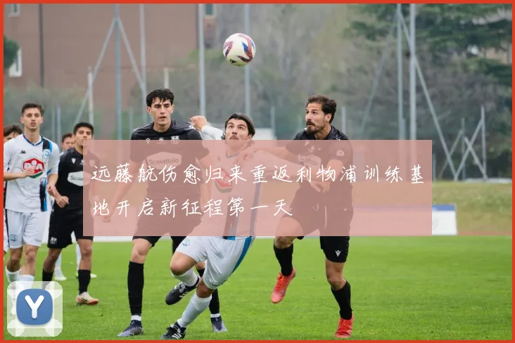 远藤航伤愈归来重返利物浦训练基地开启新征程第一天