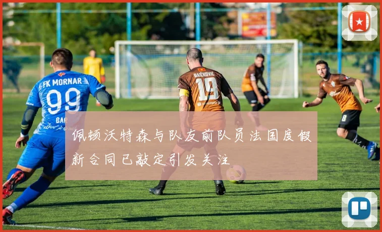 佩顿沃特森与队友前队员法国度假新合同已敲定引发关注
