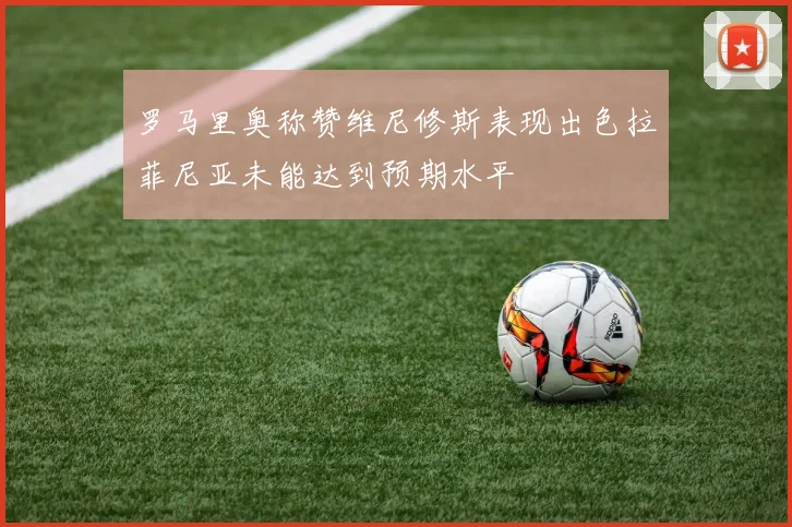 罗马里奥称赞维尼修斯表现出色拉菲尼亚未能达到预期水平