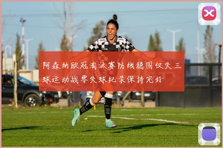 阿森纳欧冠淘汰赛防线稳固仅失三球运动战零失球纪录保持完好