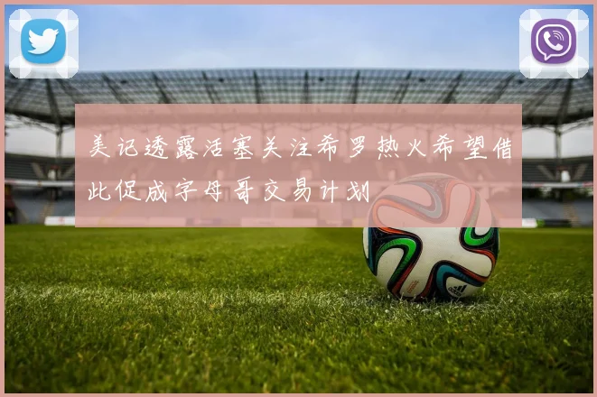 美记透露活塞关注希罗热火希望借此促成字母哥交易计划