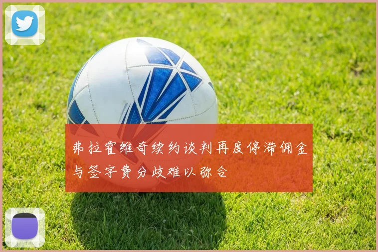 弗拉霍维奇续约谈判再度停滞佣金与签字费分歧难以弥合
