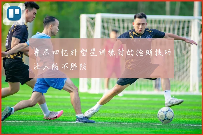 鲁尼回忆朴智星训练时的抢断技巧让人防不胜防