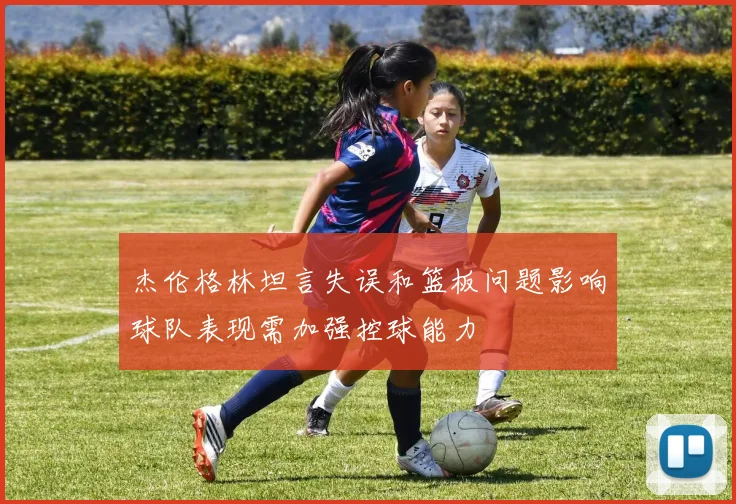 杰伦格林坦言失误和篮板问题影响球队表现需加强控球能力
