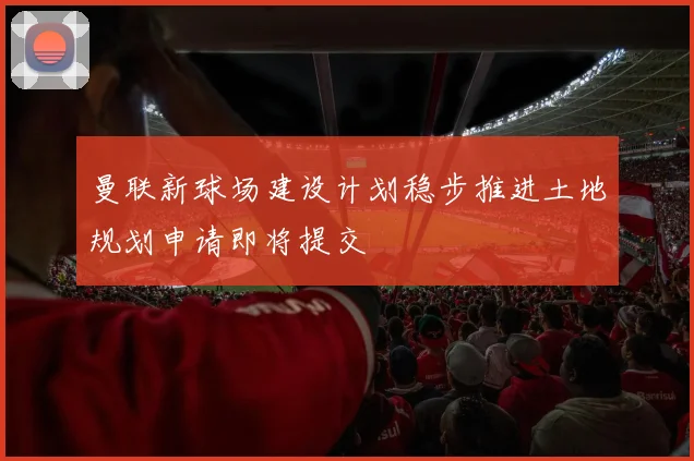 曼联新球场建设计划稳步推进土地规划申请即将提交