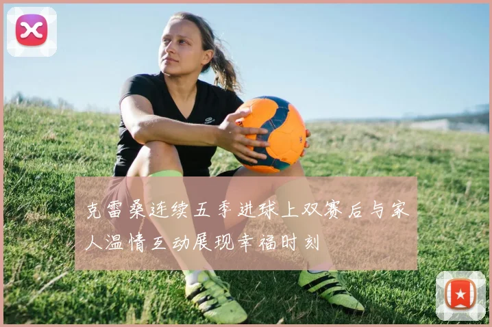 克雷桑连续五季进球上双赛后与家人温情互动展现幸福时刻