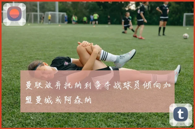曼联放弃托纳利争夺战球员倾向加盟曼城或阿森纳