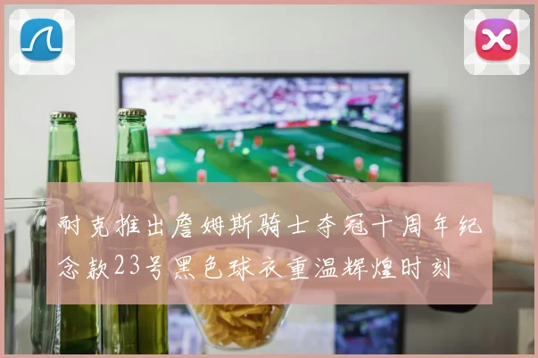 耐克推出詹姆斯骑士夺冠十周年纪念款23号黑色球衣重温辉煌时刻