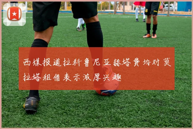 西媒报道拉科鲁尼亚赫塔费均对莫拉塔租借表示浓厚兴趣