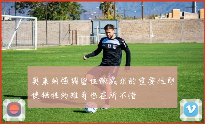 奥康纳强调留住鲍威尔的重要性即使牺牲约维奇也在所不惜